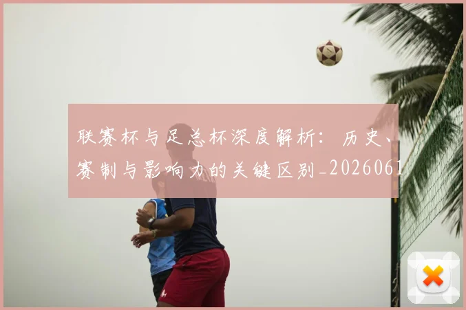 联赛杯与足总杯深度解析:历史、赛制与影响力的关键区别_20260613173052
