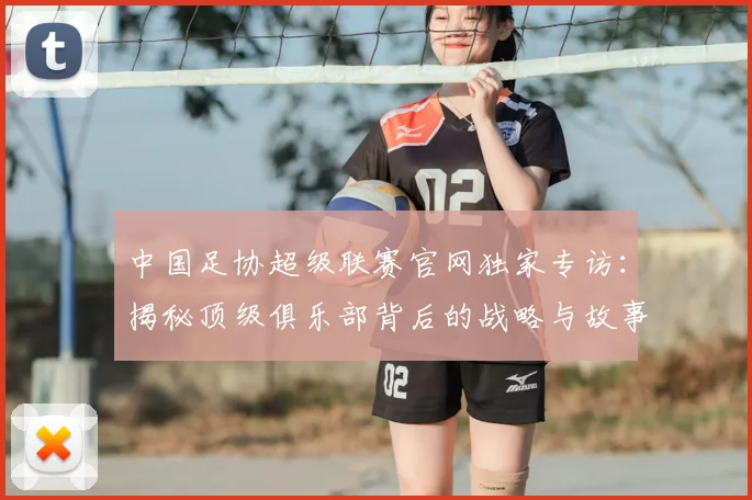中国足协超级联赛官网独家专访:揭秘顶级俱乐部背后的战略与故事