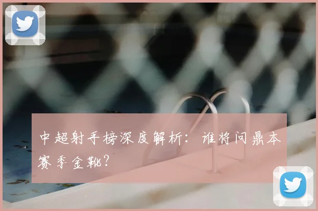 中超射手榜深度解析：谁将问鼎本赛季金靴？