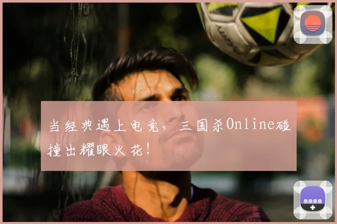 当经典遇上电竞,三国杀Online碰撞出耀眼火花!