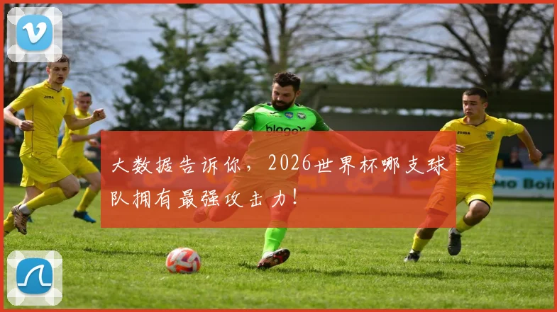 大数据告诉你,2026世界杯哪支球队拥有最强攻击力!