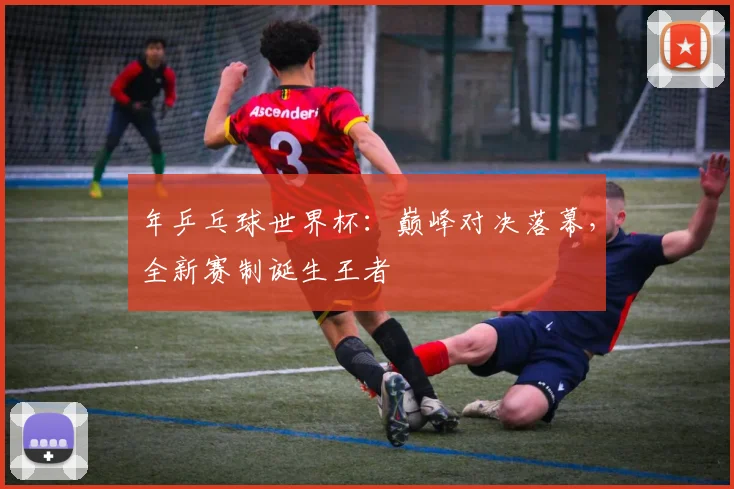 年乒乓球世界杯：巅峰对决落幕，全新赛制诞生王者