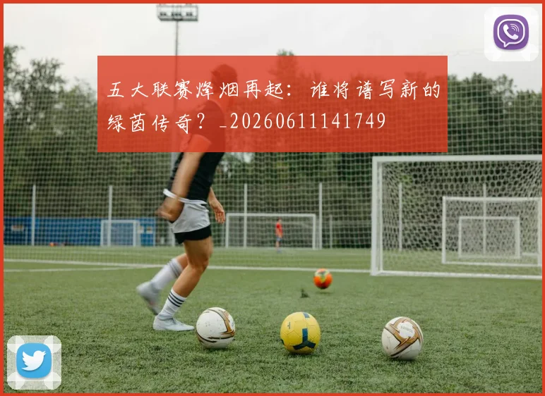 五大联赛烽烟再起：谁将谱写新的绿茵传奇？_20260611141749