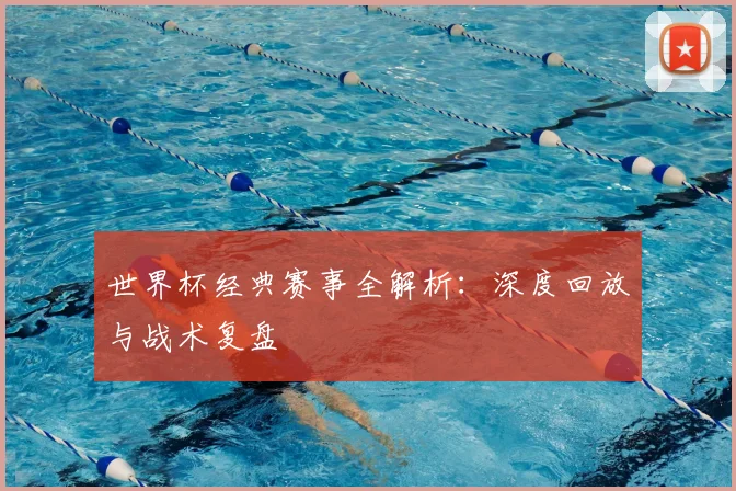 世界杯经典赛事全解析:深度回放与战术复盘