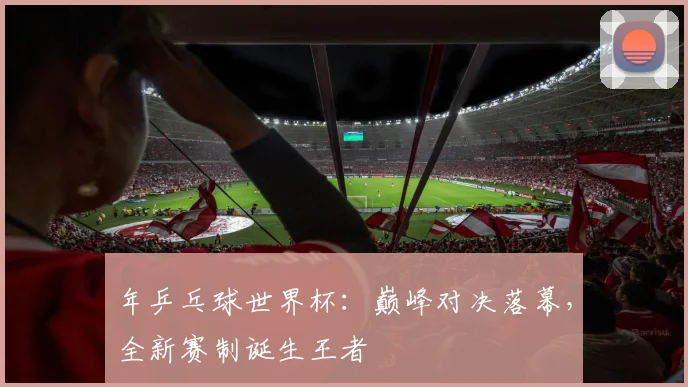 年乒乓球世界杯:巅峰对决落幕,全新赛制诞生王者