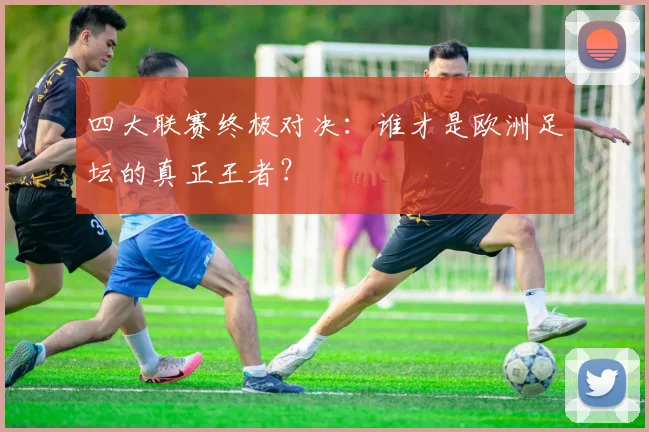 四大联赛终极对决:谁才是欧洲足坛的真正王者?