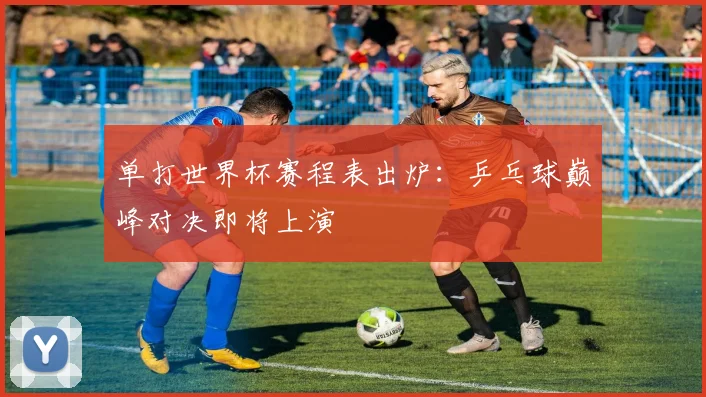 单打世界杯赛程表出炉：乒乓球巅峰对决即将上演