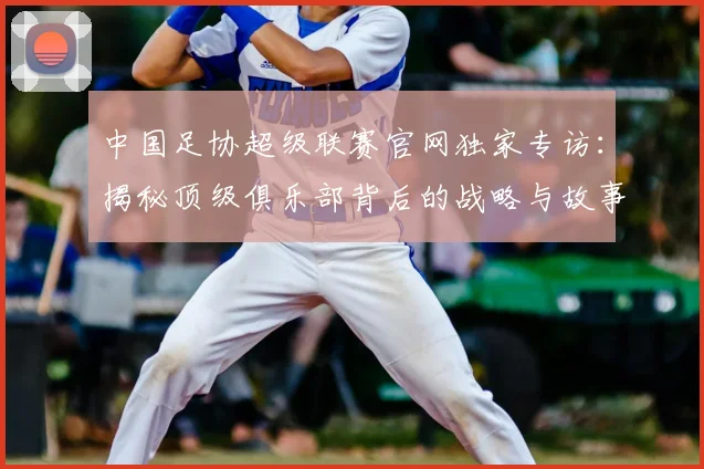 中国足协超级联赛官网独家专访:揭秘顶级俱乐部背后的战略与故事