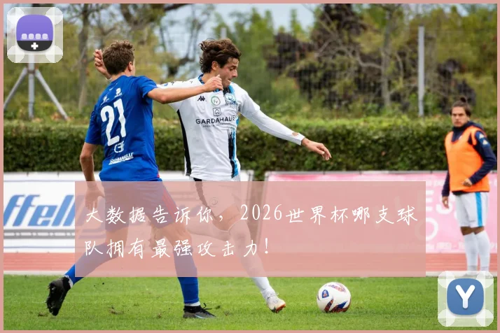 大数据告诉你，2026世界杯哪支球队拥有最强攻击力！