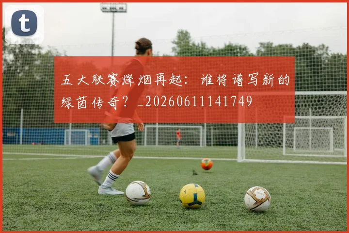 五大联赛烽烟再起：谁将谱写新的绿茵传奇？_20260611141749
